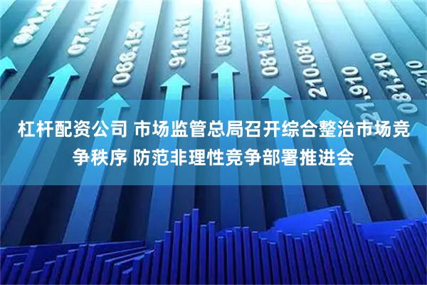 杠杆配资公司 市场监管总局召开综合整治市场竞争秩序 防范非理性竞争部署推进会