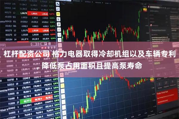 杠杆配资公司 格力电器取得冷却机组以及车辆专利, 降低泵占用面积且提高泵寿命