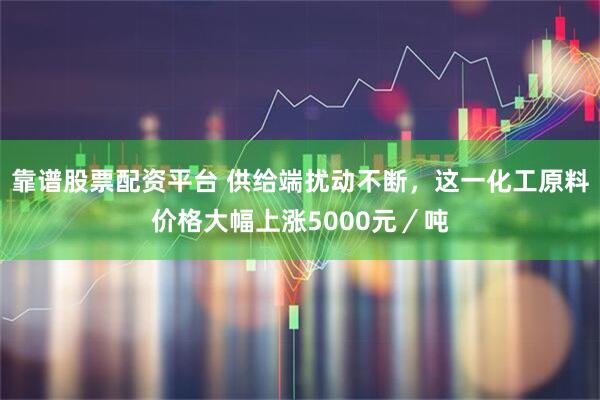靠谱股票配资平台 供给端扰动不断，这一化工原料价格大幅上涨5000元／吨