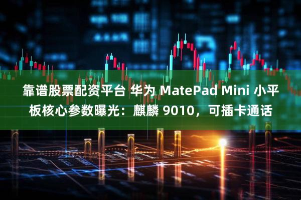 靠谱股票配资平台 华为 MatePad Mini 小平板核心参数曝光：麒麟 9010，可插卡通话