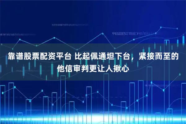 靠谱股票配资平台 比起佩通坦下台，紧接而至的他信审判更让人揪心