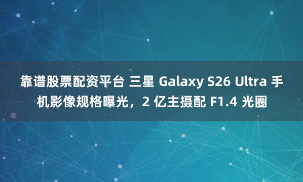 靠谱股票配资平台 三星 Galaxy S26 Ultra 手机影像规格曝光，2 亿主摄配 F1.4 光圈