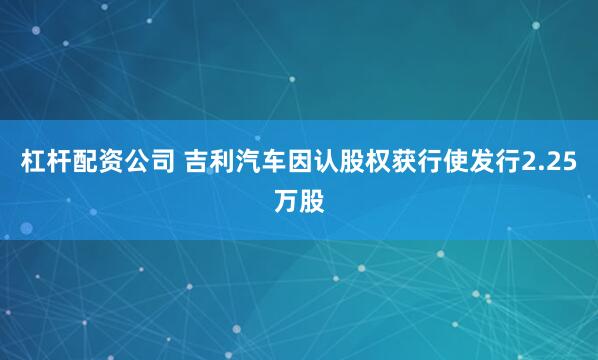 杠杆配资公司 吉利汽车因认股权获行使发行2.25万股