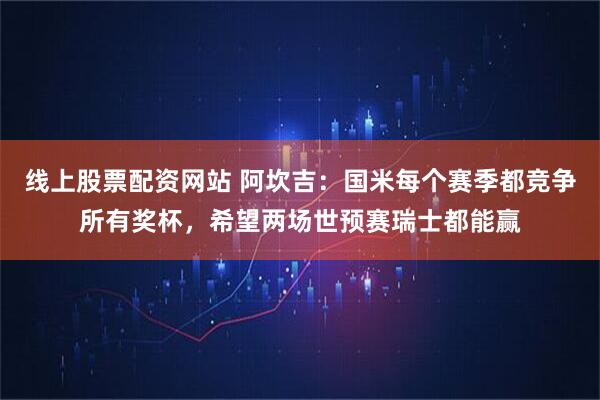 线上股票配资网站 阿坎吉：国米每个赛季都竞争所有奖杯，希望两场世预赛瑞士都能赢