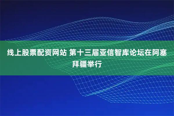 线上股票配资网站 第十三届亚信智库论坛在阿塞拜疆举行