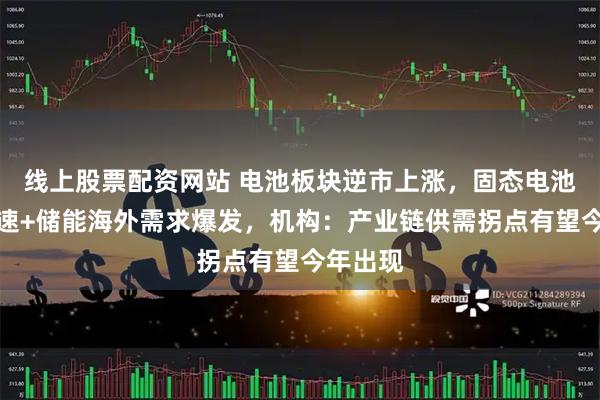 线上股票配资网站 电池板块逆市上涨，固态电池量产提速+储能海外需求爆发，机构：产业链供需拐点有望今年出现