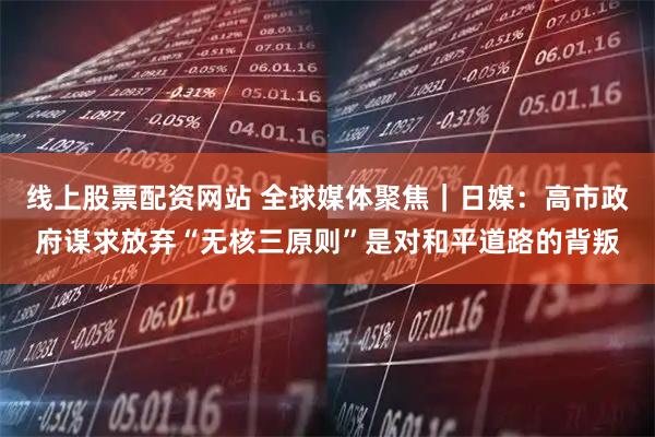 线上股票配资网站 全球媒体聚焦｜日媒：高市政府谋求放弃“无核三原则”是对和平道路的背叛