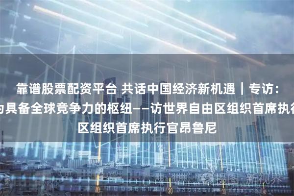 靠谱股票配资平台 共话中国经济新机遇｜专访：海南将成为具备全球竞争力的枢纽——访世界自由区组织首席执行官昂鲁尼