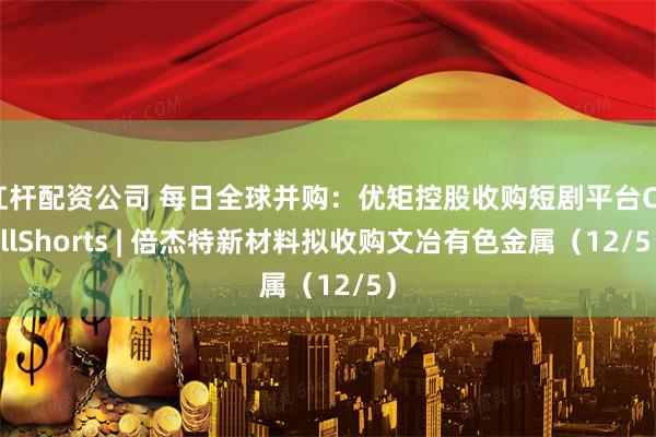 杠杆配资公司 每日全球并购：优矩控股收购短剧平台ChillShorts | 倍杰特新材料拟收购文冶有色金属（12/5）