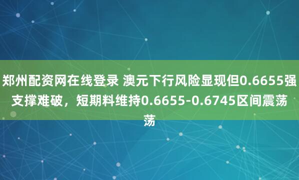 郑州配资网在线登录 澳元下行风险显现但0.6655强支撑难破，短期料维持0.6655-0.6745区间震荡