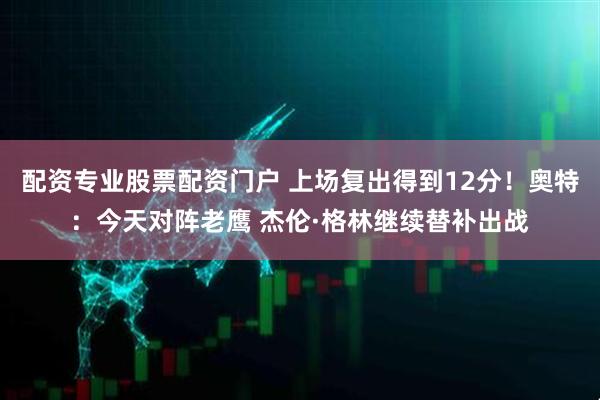 配资专业股票配资门户 上场复出得到12分！奥特：今天对阵老鹰 杰伦·格林继续替补出战