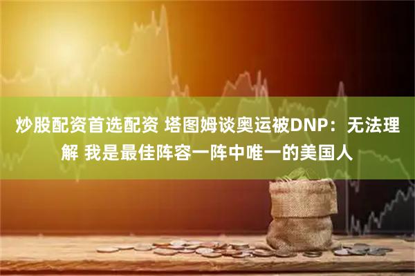 炒股配资首选配资 塔图姆谈奥运被DNP：无法理解 我是最佳阵容一阵中唯一的美国人