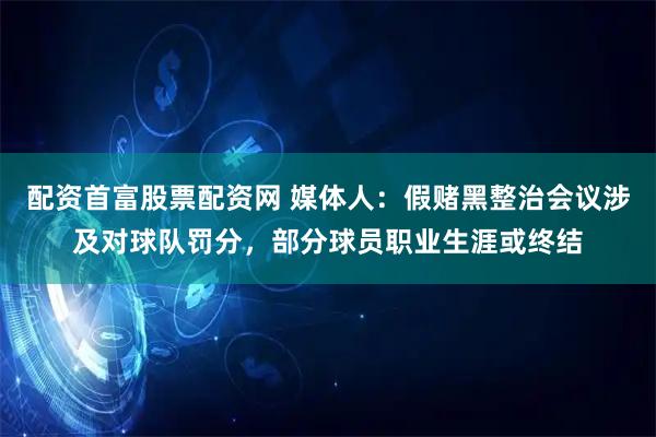 配资首富股票配资网 媒体人：假赌黑整治会议涉及对球队罚分，部分球员职业生涯或终结
