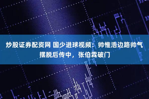 炒股证券配资网 国少进球视频：帅惟浩边路帅气摆脱后传中，张伯霖破门