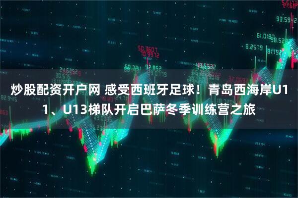 炒股配资开户网 感受西班牙足球！青岛西海岸U11、U13梯队开启巴萨冬季训练营之旅