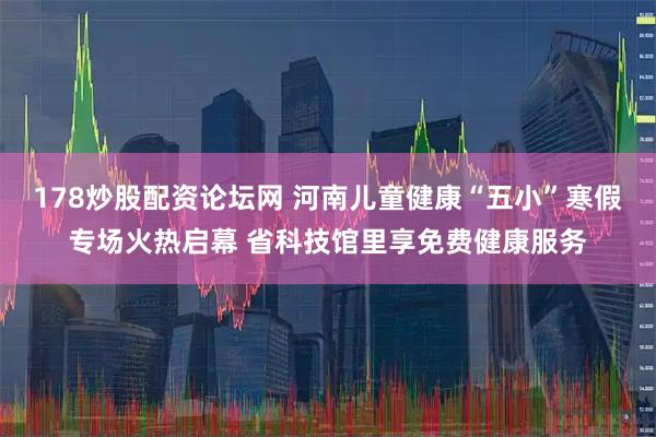 178炒股配资论坛网 河南儿童健康“五小”寒假专场火热启幕 省科技馆里享免费健康服务