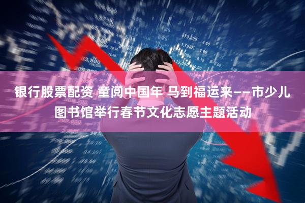 银行股票配资 童阅中国年 马到福运来——市少儿图书馆举行春节文化志愿主题活动