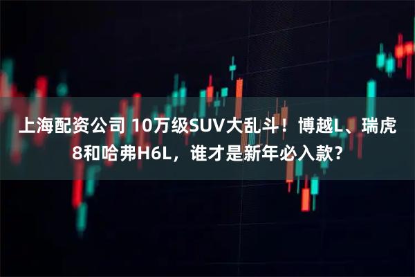 上海配资公司 10万级SUV大乱斗！博越L、瑞虎8和哈弗H6L，谁才是新年必入款？
