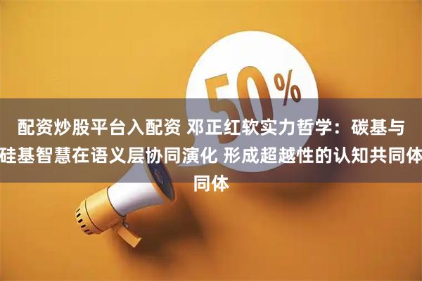 配资炒股平台入配资 邓正红软实力哲学：碳基与硅基智慧在语义层协同演化 形成超越性的认知共同体
