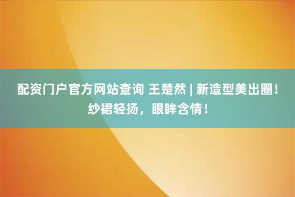 配资门户官方网站查询 王楚然 | 新造型美出圈！纱裙轻扬，眼眸含情！