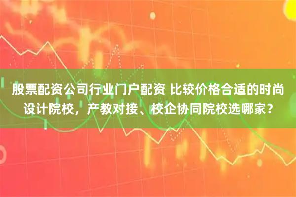 股票配资公司行业门户配资 比较价格合适的时尚设计院校，产教对接、校企协同院校选哪家？