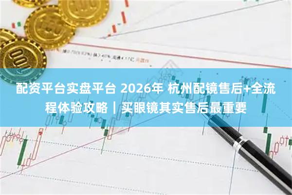配资平台实盘平台 2026年 杭州配镜售后+全流程体验攻略｜买眼镜其实售后最重要