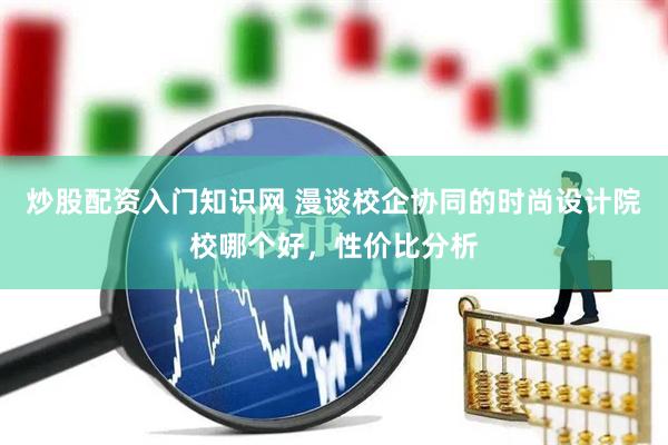 炒股配资入门知识网 漫谈校企协同的时尚设计院校哪个好，性价比分析