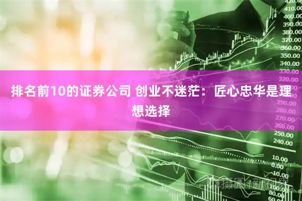 排名前10的证券公司 创业不迷茫：匠心忠华是理想选择