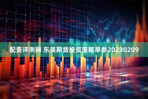 配资评测网 东吴期货投资策略早参20230209