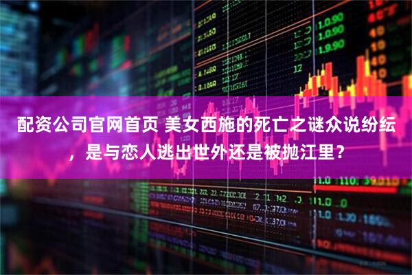 配资公司官网首页 美女西施的死亡之谜众说纷纭，是与恋人逃出世外还是被抛江里？