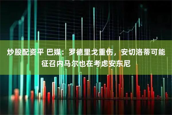 炒股配资平 巴媒：罗德里戈重伤，安切洛蒂可能征召内马尔也在考虑安东尼