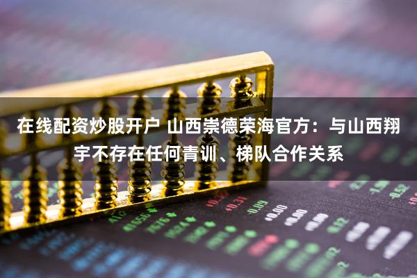 在线配资炒股开户 山西崇德荣海官方：与山西翔宇不存在任何青训、梯队合作关系