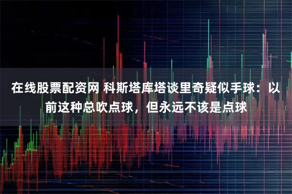 在线股票配资网 科斯塔库塔谈里奇疑似手球：以前这种总吹点球，但永远不该是点球