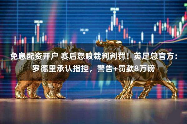 免息配资开户 赛后怒喷裁判判罚！英足总官方：罗德里承认指控，警告+罚款8万镑