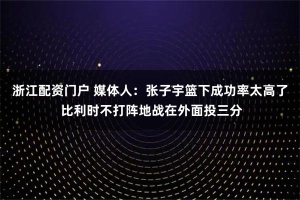 浙江配资门户 媒体人:张子宇篮下成功率太高了 比利时不打阵地战在外面投三分