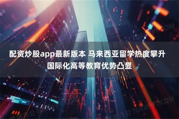 配资炒股app最新版本 马来西亚留学热度攀升  国际化高等教育优势凸显