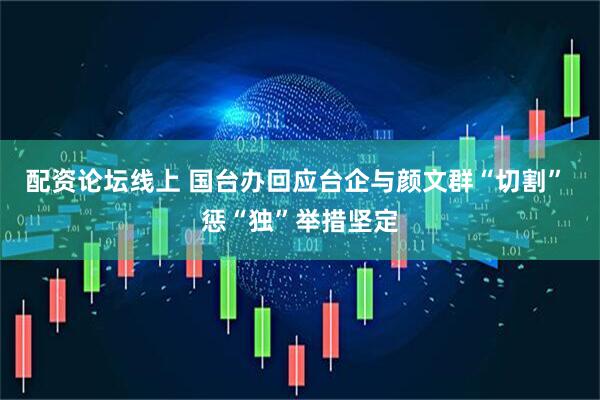 配资论坛线上 国台办回应台企与颜文群“切割” 惩“独”举措坚定