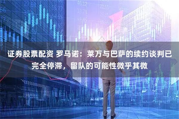 证券股票配资 罗马诺：莱万与巴萨的续约谈判已完全停滞，留队的可能性微乎其微