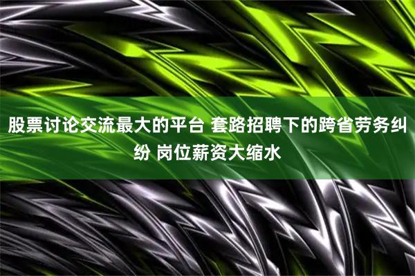股票讨论交流最大的平台 套路招聘下的跨省劳务纠纷 岗位薪资大缩水