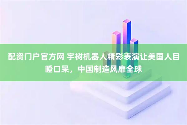 配资门户官方网 宇树机器人精彩表演让美国人目瞪口呆，中国制造风靡全球