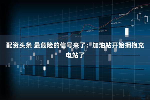 配资头条 最危险的信号来了：加油站开始拥抱充电站了