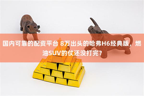 国内可靠的配资平台 8万出头的哈弗H6经典版，燃油SUV的仗还没打完？