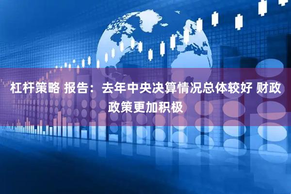 杠杆策略 报告：去年中央决算情况总体较好 财政政策更加积极