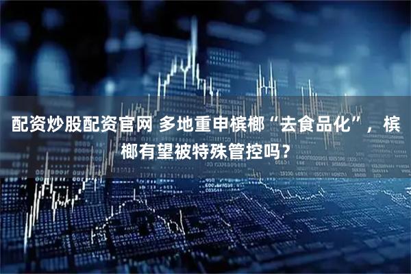 配资炒股配资官网 多地重申槟榔“去食品化”，槟榔有望被特殊管控吗？