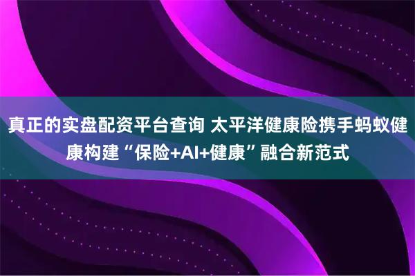 真正的实盘配资平台查询 太平洋健康险携手蚂蚁健康构建“保险+AI+健康”融合新范式
