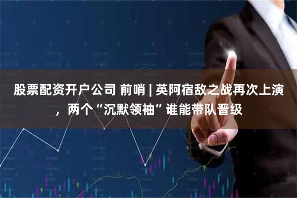 股票配资开户公司 前哨 | 英阿宿敌之战再次上演,两个“沉默领袖”谁能带队晋级