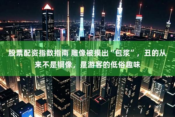 股票配资指数指南 雕像被摸出“包浆”,丑的从来不是铜像,是游客的低俗趣味