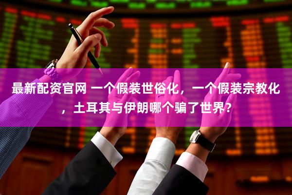 最新配资官网 一个假装世俗化，一个假装宗教化，土耳其与伊朗哪个骗了世界？