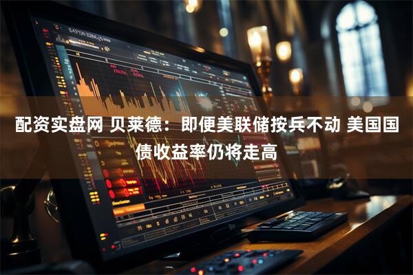 配资实盘网 贝莱德：即便美联储按兵不动 美国国债收益率仍将走高