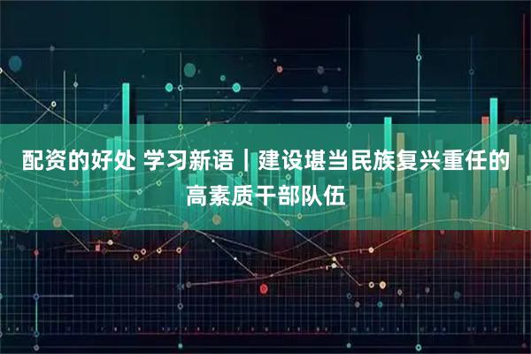 配资的好处 学习新语｜建设堪当民族复兴重任的高素质干部队伍